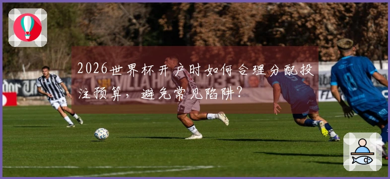 2026世界杯开户时如何合理分配投注预算，避免常见陷阱？